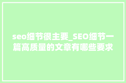 seo细节很主要_SEO细节一篇高质量的文章有哪些要求 seo细节很主要_SEO细节一篇高质量的文章有哪些要求 网站建设公司