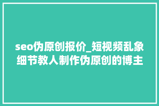 seo伪原创报价_短视频乱象细节教人制作伪原创的博主被判赔185万 seo伪原创报价_短视频乱象细节教人制作伪原创的博主被判赔185万 必应SEO