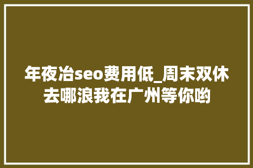 年夜冶seo费用低_周末双休去哪浪我在广州等你哟 年夜冶seo费用低_周末双休去哪浪我在广州等你哟 SEO关键词