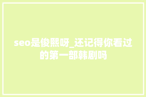 seo是俊熙呀_还记得你看过的第一部韩剧吗 seo是俊熙呀_还记得你看过的第一部韩剧吗 SEO关键词