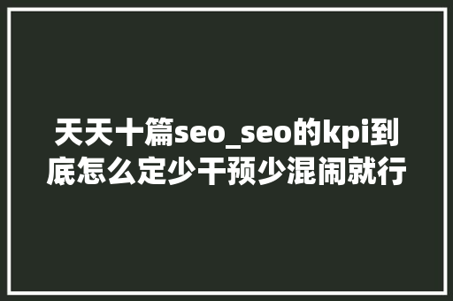 天天十篇seo_seo的kpi到底怎么定少干预少混闹就行了