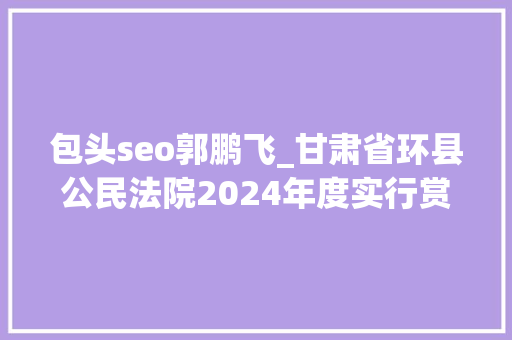 包头seo郭鹏飞_甘肃省环县公民法院2024年度实行赏格通知书记第十期 必应SEO