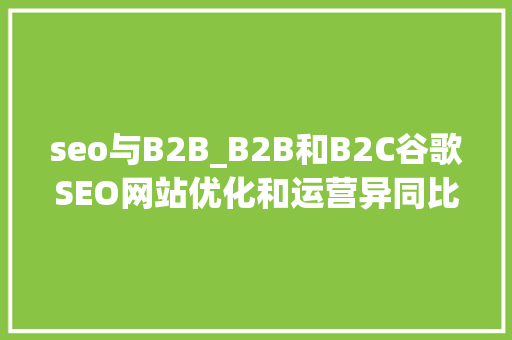 seo与B2B_B2B和B2C谷歌SEO网站优化和运营异同比拟 seo与B2B_B2B和B2C谷歌SEO网站优化和运营异同比拟 神马SEO