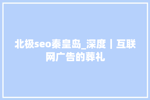 北极seo秦皇岛_深度｜互联网广告的葬礼 北极seo秦皇岛_深度｜互联网广告的葬礼 网站建设公司