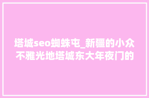 塔城seo蜘蛛屯_新疆的小众不雅光地塔城东大年夜门的沙湾还拥有浩瀚美景你想去吗 塔城seo蜘蛛屯_新疆的小众不雅光地塔城东大年夜门的沙湾还拥有浩瀚美景你想去吗 百度SEO