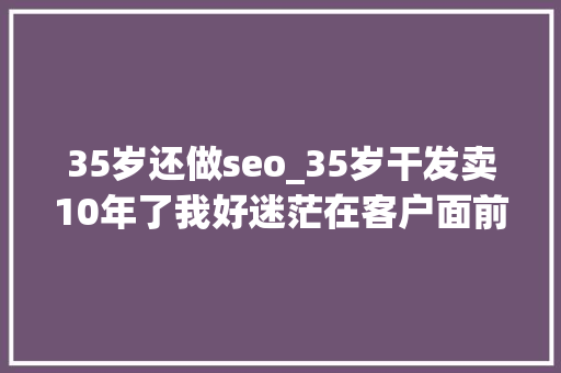 35岁还做seo_35岁干发卖10年了我好迷茫在客户面前像孙子一样我好难 35岁还做seo_35岁干发卖10年了我好迷茫在客户面前像孙子一样我好难 SEO关键词