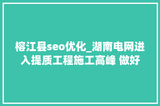 榕江县seo优化_湖南电网进入提质工程施工高峰 做好下轮用电准备 榕江县seo优化_湖南电网进入提质工程施工高峰 做好下轮用电准备 神马SEO