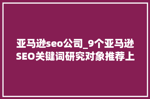 亚马逊seo公司_9个亚马逊SEO关键词研究对象推荐上 百度SEO 亚马逊seo公司_9个亚马逊SEO关键词研究对象推荐上 亚马逊seo公司_9个亚马逊SEO关键词研究对象推荐上 百度SEO