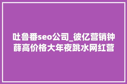 吐鲁番seo公司_彼亿营销钟薛高价格大年夜跳水网红营销行不通了吗 吐鲁番seo公司_彼亿营销钟薛高价格大年夜跳水网红营销行不通了吗 神马SEO