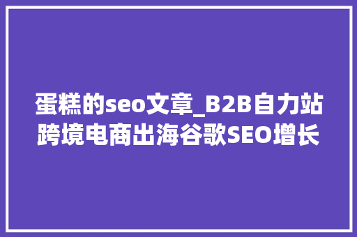 蛋糕的seo文章_B2B自力站跨境电商出海谷歌SEO增长策略解析 蛋糕的seo文章_B2B自力站跨境电商出海谷歌SEO增长策略解析 必应SEO