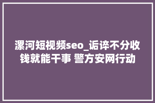 漯河短视频seo_诟谇不分收钱就能干事 警方安网行动清除近6万条帖子 漯河短视频seo_诟谇不分收钱就能干事 警方安网行动清除近6万条帖子 百度SEO