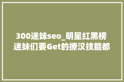 300迷妹seo_明星红黑榜 迷妹们要Get的撩汉技能都在这 300迷妹seo_明星红黑榜 迷妹们要Get的撩汉技能都在这 必应SEO
