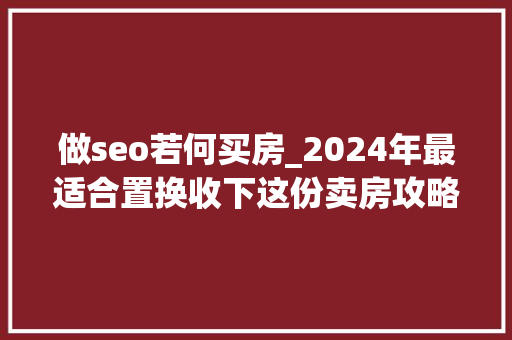 做seo若何买房_2024年最适合置换收下这份卖房攻略 做seo若何买房_2024年最适合置换收下这份卖房攻略 神马SEO