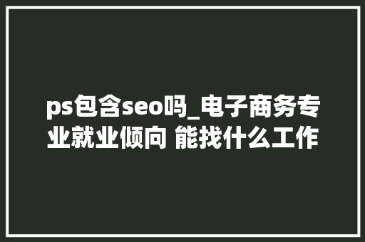 ps包含seo吗_电子商务专业就业倾向 能找什么工作 ps包含seo吗_电子商务专业就业倾向 能找什么工作 神马SEO