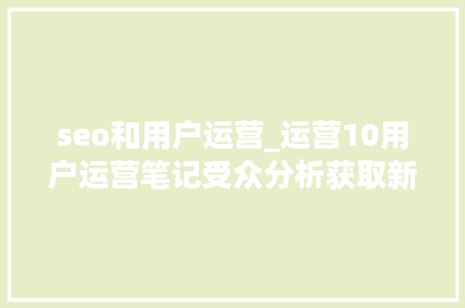 seo和用户运营_运营10用户运营笔记受众分析获取新用户办法 seo和用户运营_运营10用户运营笔记受众分析获取新用户办法 搜狗SEO
