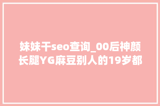 妹妹干seo查询_00后神颜长腿YG麻豆别人的19岁都是这样开挂的吗 妹妹干seo查询_00后神颜长腿YG麻豆别人的19岁都是这样开挂的吗 必应SEO
