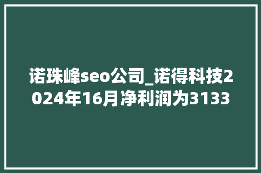 诺珠峰seo公司_诺得科技2024年16月净利润为31333万元较去年同期增长5916 百度SEO 诺珠峰seo公司_诺得科技2024年16月净利润为31333万元较去年同期增长5916 诺珠峰seo公司_诺得科技2024年16月净利润为31333万元较去年同期增长5916 百度SEO