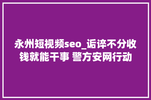 永州短视频seo_诟谇不分收钱就能干事 警方安网行动清除近6万条帖子 神马SEO 永州短视频seo_诟谇不分收钱就能干事 警方安网行动清除近6万条帖子 永州短视频seo_诟谇不分收钱就能干事 警方安网行动清除近6万条帖子 神马SEO