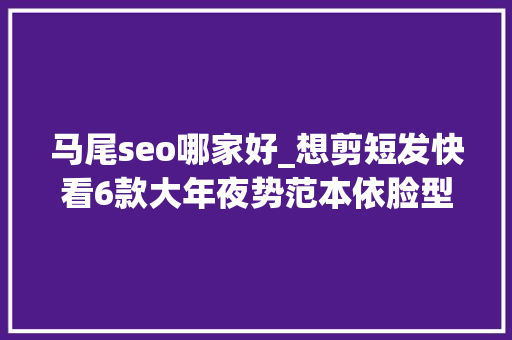 马尾seo哪家好_想剪短发快看6款大年夜势范本依脸型遴选卷度显嫩又能修出V线条