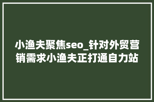 小渔夫聚焦seo_针对外贸营销需求小渔夫正打通自力站出海营销的闭环 小渔夫聚焦seo_针对外贸营销需求小渔夫正打通自力站出海营销的闭环 搜狗SEO