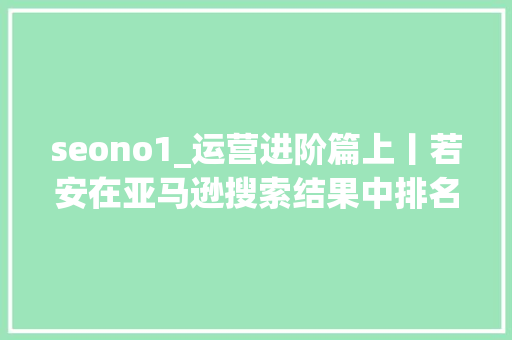seono1_运营进阶篇上丨若安在亚马逊搜索结果中排名第一 seono1_运营进阶篇上丨若安在亚马逊搜索结果中排名第一 百度SEO