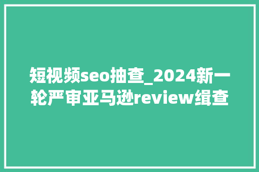 短视频seo抽查_2024新一轮严审亚马逊review缉查风暴来袭 短视频seo抽查_2024新一轮严审亚马逊review缉查风暴来袭 百度SEO