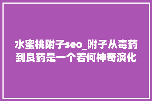 水蜜桃附子seo_附子从毒药到良药是一个若何神奇演化呢 水蜜桃附子seo_附子从毒药到良药是一个若何神奇演化呢 神马SEO