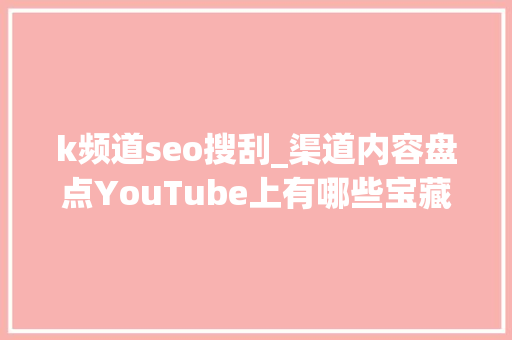 k频道seo搜刮_渠道内容盘点YouTube上有哪些宝藏电商频道后悔没早知道 k频道seo搜刮_渠道内容盘点YouTube上有哪些宝藏电商频道后悔没早知道 神马SEO