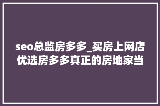 seo总监房多多_买房上网店优选房多多真正的房地家当淘宝模式 seo总监房多多_买房上网店优选房多多真正的房地家当淘宝模式 网站建设公司