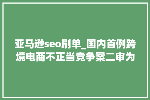 亚马逊seo刷单_国内首例跨境电商不正当竞争案二审为亚马逊卖家刷单炒信 亚马逊seo刷单_国内首例跨境电商不正当竞争案二审为亚马逊卖家刷单炒信 搜狗SEO