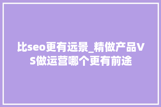 比seo更有远景_精做产品VS做运营哪个更有前途 百度SEO 比seo更有远景_精做产品VS做运营哪个更有前途 比seo更有远景_精做产品VS做运营哪个更有前途 百度SEO