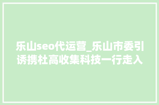 乐山seo代运营_乐山市委引诱携杜高收集科技一行走入猪八戒网总部鼓励立异创业 乐山seo代运营_乐山市委引诱携杜高收集科技一行走入猪八戒网总部鼓励立异创业 神马SEO