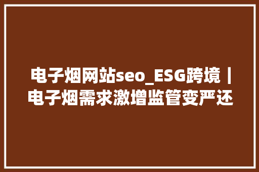 电子烟网站seo_ESG跨境｜电子烟需求激增监管变严还好这2个巨擘平台能卖 电子烟网站seo_ESG跨境｜电子烟需求激增监管变严还好这2个巨擘平台能卖 搜狗SEO