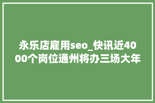 永乐店雇用seo_快讯近4000个岗位通州将办三场大年夜型招聘会附详情 永乐店雇用seo_快讯近4000个岗位通州将办三场大年夜型招聘会附详情 神马SEO