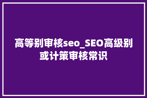 高等别审核seo_SEO高级别或计策审核常识 高等别审核seo_SEO高级别或计策审核常识 SEO关键词
