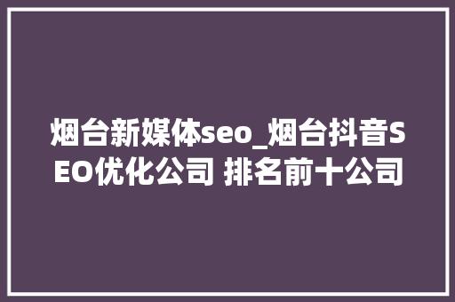 烟台新媒体seo_烟台抖音SEO优化公司 排名前十公司推荐 烟台新媒体seo_烟台抖音SEO优化公司 排名前十公司推荐 网站建设公司