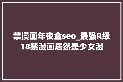 禁漫画年夜全seo_最强R级18禁漫画居然是少女漫 禁漫画年夜全seo_最强R级18禁漫画居然是少女漫 网站建设公司