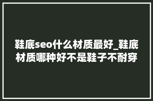 鞋底seo什么材质最好_鞋底材质哪种好不是鞋子不耐穿是你压根没选对纯干货 鞋底seo什么材质最好_鞋底材质哪种好不是鞋子不耐穿是你压根没选对纯干货 SEO关键词