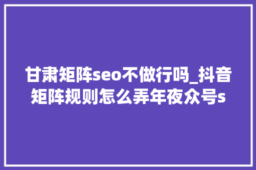 甘肃矩阵seo不做行吗_抖音矩阵规则怎么弄年夜众号seo矩阵 甘肃矩阵seo不做行吗_抖音矩阵规则怎么弄年夜众号seo矩阵 网站建设公司