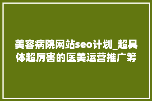 美容病院网站seo计划_超具体超厉害的医美运营推广筹划值得收藏 美容病院网站seo计划_超具体超厉害的医美运营推广筹划值得收藏 神马SEO