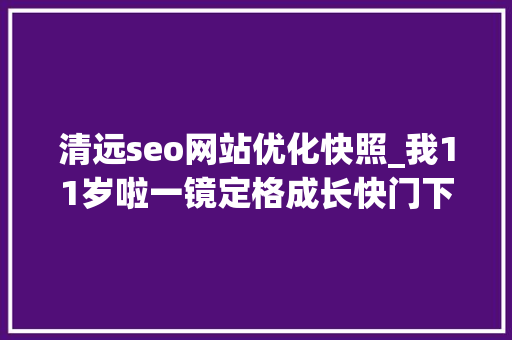 清远seo网站优化快照_我11岁啦一镜定格成长快门下的清远内含生日福利 清远seo网站优化快照_我11岁啦一镜定格成长快门下的清远内含生日福利 网站建设公司