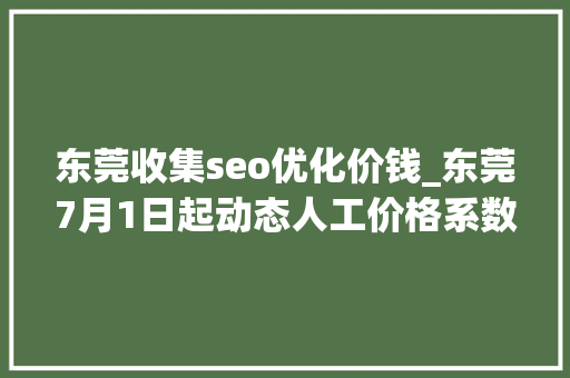 东莞收集seo优化价钱_东莞7月1日起动态人工价格系数调解为107含机上人工 东莞收集seo优化价钱_东莞7月1日起动态人工价格系数调解为107含机上人工 SEO关键词