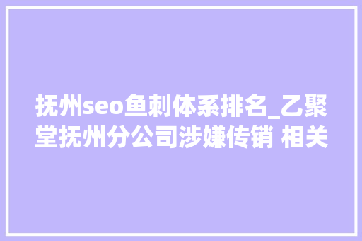 抚州seo鱼刺体系排名_乙聚堂抚州分公司涉嫌传销 相关部门已介入查询访问 抚州seo鱼刺体系排名_乙聚堂抚州分公司涉嫌传销 相关部门已介入查询访问 神马SEO