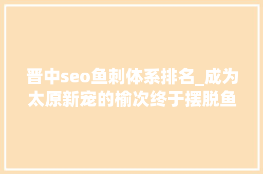 晋中seo鱼刺体系排名_成为太原新宠的榆次终于摆脱鱼刺的命运 晋中seo鱼刺体系排名_成为太原新宠的榆次终于摆脱鱼刺的命运 网站建设公司
