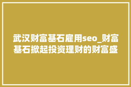 武汉财富基石雇用seo_财富基石掀起投资理财的财富盛宴 武汉财富基石雇用seo_财富基石掀起投资理财的财富盛宴 神马SEO