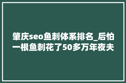 肇庆seo鱼刺体系排名_后怕一根鱼刺花了50多万年夜夫提醒这种情况下别吃鱼 肇庆seo鱼刺体系排名_后怕一根鱼刺花了50多万年夜夫提醒这种情况下别吃鱼 搜狗SEO