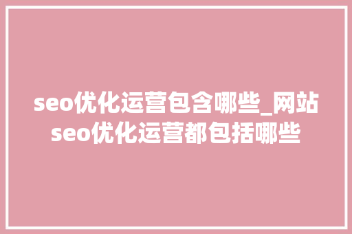 seo优化运营包含哪些_网站seo优化运营都包括哪些 seo优化运营包含哪些_网站seo优化运营都包括哪些 百度SEO