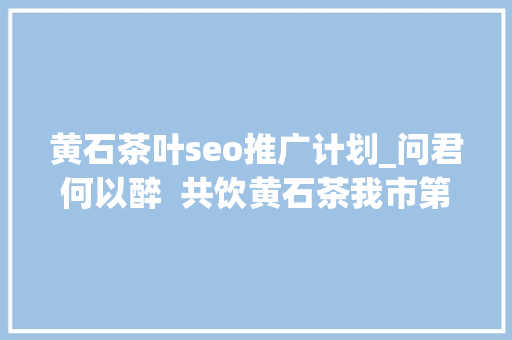 黄石茶叶seo推广计划_问君何以醉  共饮黄石茶我市第二届茶文化节综述 黄石茶叶seo推广计划_问君何以醉  共饮黄石茶我市第二届茶文化节综述 网站建设公司