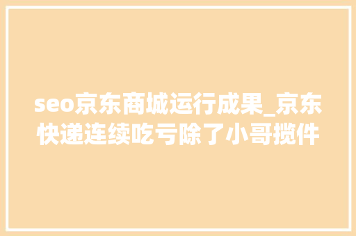 seo京东商城运行成果_京东快递连续吃亏除了小哥揽件外还有其他方法吗 seo京东商城运行成果_京东快递连续吃亏除了小哥揽件外还有其他方法吗 搜狗SEO