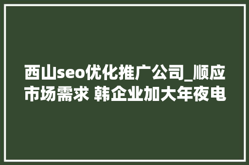 西山seo优化推广公司_顺应市场需求 韩企业加大年夜电动汽车电池研发与投资 西山seo优化推广公司_顺应市场需求 韩企业加大年夜电动汽车电池研发与投资 网站建设公司